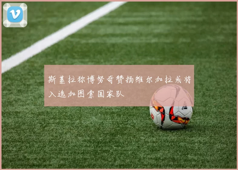 斯基拉称博努奇赞扬维尔加拉或将入选加图索国家队