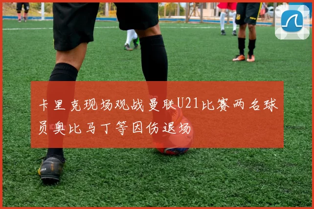 卡里克现场观战曼联U21比赛两名球员奥比马丁等因伤退场