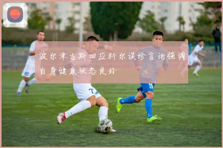 波尔津吉斯回应科尔误诊言论强调自身健康状态良好