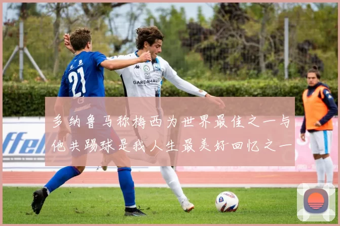 多纳鲁马称梅西为世界最佳之一与他共踢球是我人生最美好回忆之一