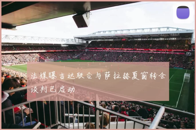 法媒曝吉达联合与萨拉赫夏窗转会谈判已启动