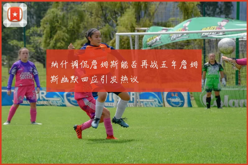 纳什调侃詹姆斯能否再战五年詹姆斯幽默回应引发热议