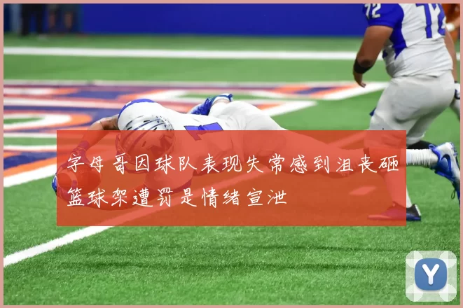 字母哥因球队表现失常感到沮丧砸篮球架遭罚是情绪宣泄