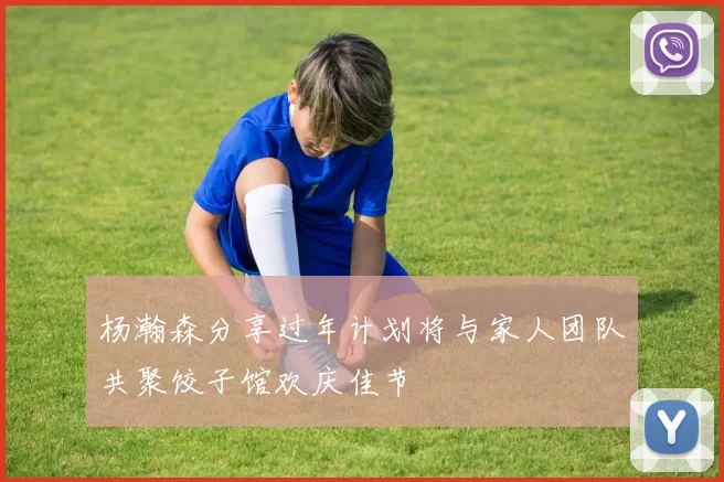 杨瀚森分享过年计划将与家人团队共聚饺子馆欢庆佳节