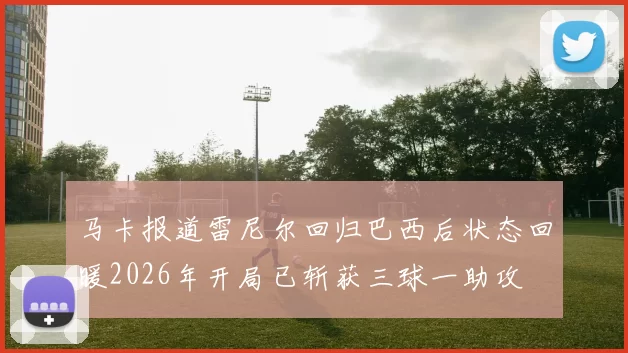 马卡报道雷尼尔回归巴西后状态回暖2026年开局已斩获三球一助攻