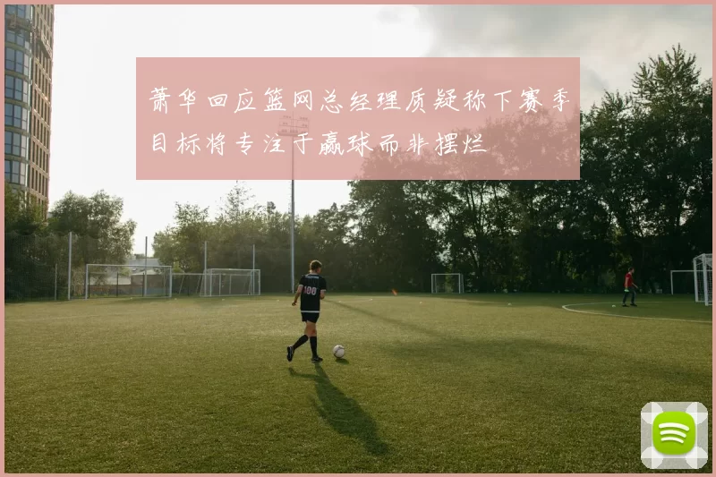 萧华回应篮网总经理质疑称下赛季目标将专注于赢球而非摆烂