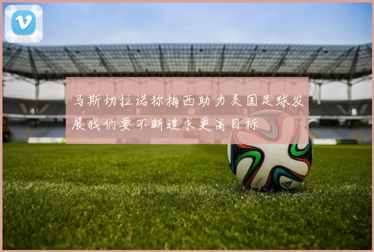 马斯切拉诺称梅西助力美国足球发展我们要不断追求更高目标