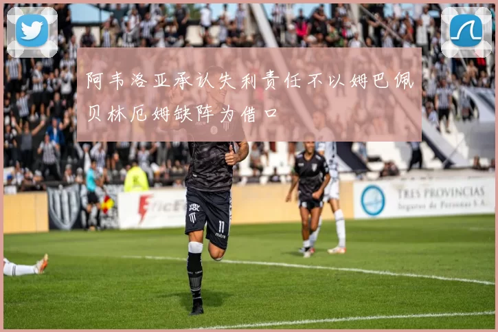 阿韦洛亚承认失利责任不以姆巴佩贝林厄姆缺阵为借口
