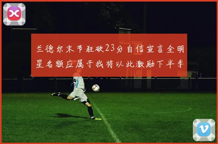 兰德尔末节狂砍23分自信宣言全明星名额应属于我将以此激励下半季表现