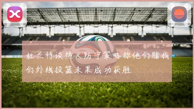 杜兰特谈热火防守策略称他们赌我们外线投篮未果成功获胜