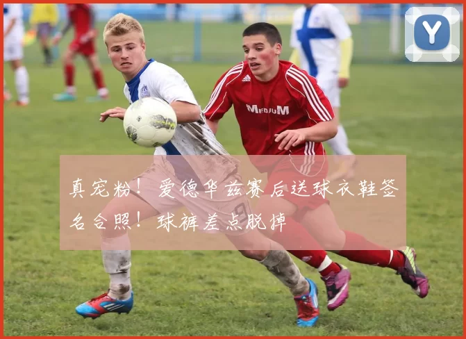 真宠粉！爱德华兹赛后送球衣鞋签名合照！球裤差点脱掉